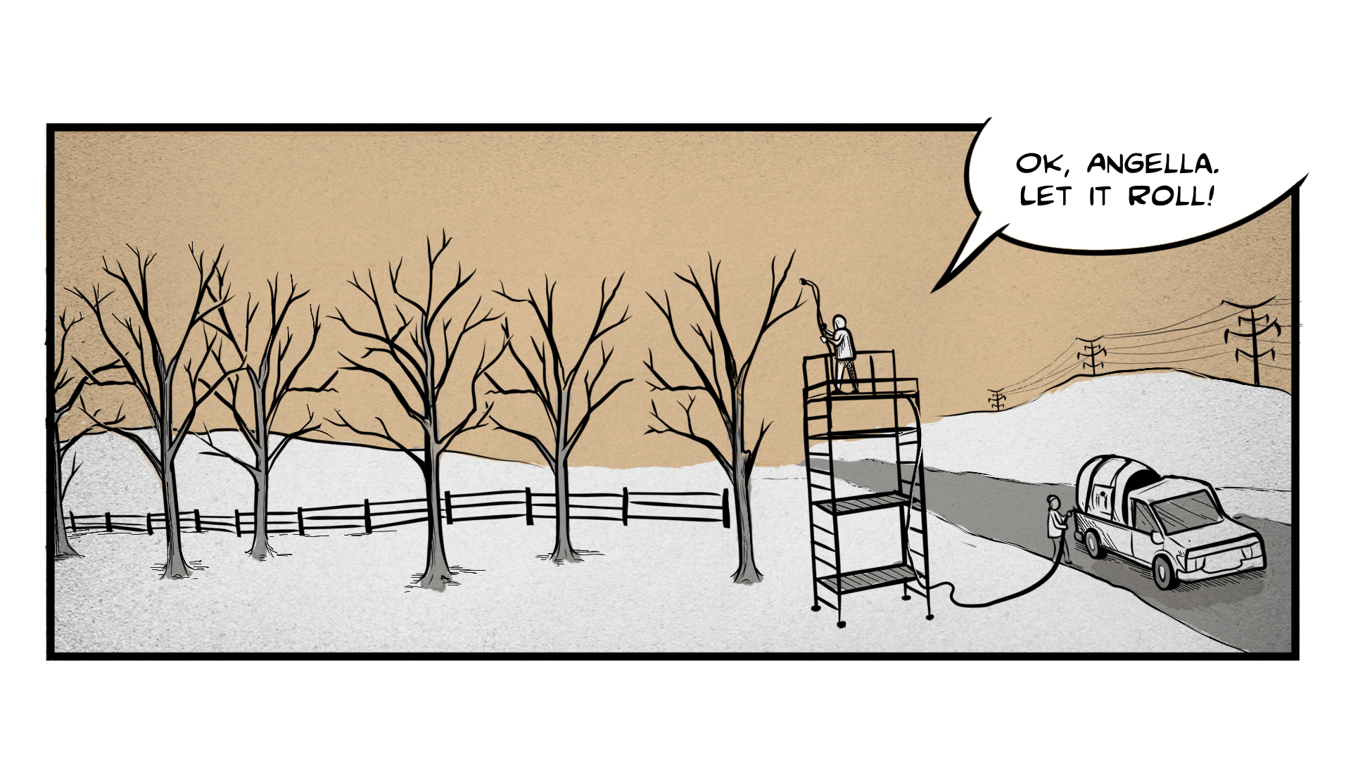 A winter landscape with snow and bare trees. A tanker truck is parked in the road, with a hose extending out of the back and up a tall scaffolding. The person standing at the top of the scaffolding yells to the person below, 